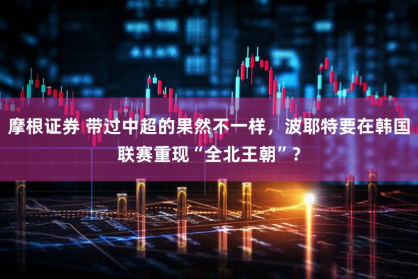 摩根证券 带过中超的果然不一样，波耶特要在韩国联赛重现“全北王朝”？
