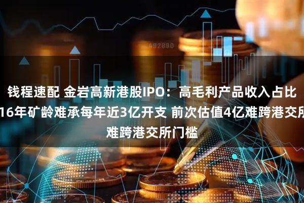 钱程速配 金岩高新港股IPO：高毛利产品收入占比下滑 16年矿龄难承每年近3亿开支 前次估值4亿难跨港交所门槛
