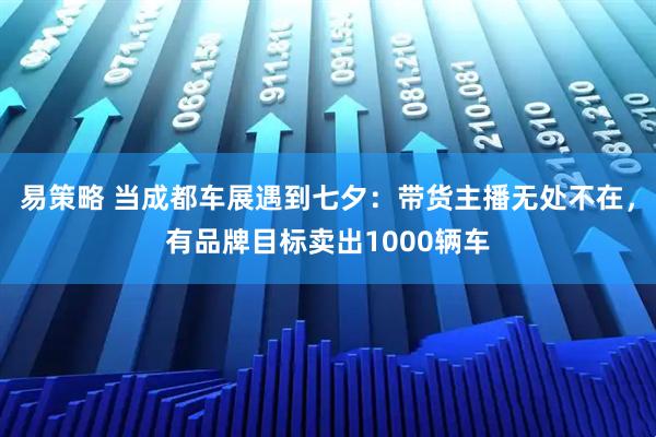 易策略 当成都车展遇到七夕：带货主播无处不在，有品牌目标卖出1000辆车