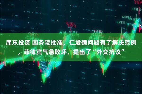 库东投资 国务院批准，仁爱礁问题有了解决范例，菲律宾气急败坏，提出了“外交抗议”