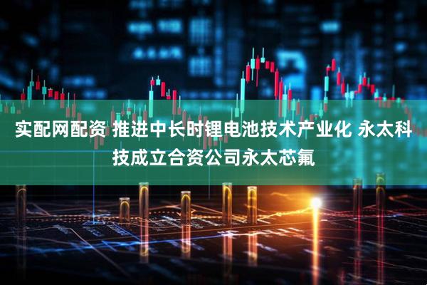 实配网配资 推进中长时锂电池技术产业化 永太科技成立合资公司永太芯氟