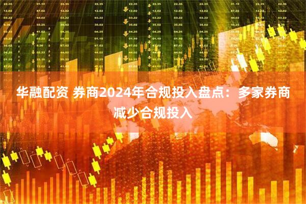 华融配资 券商2024年合规投入盘点：多家券商减少合规投入