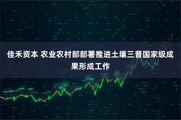 佳禾资本 农业农村部部署推进土壤三普国家级成果形成工作