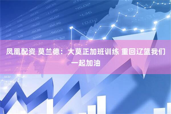 凤凰配资 莫兰德：大莫正加班训练 重回辽篮我们一起加油