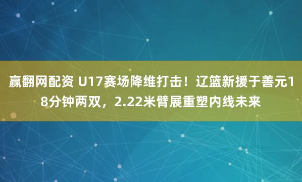 赢翻网配资 U17赛场降维打击！辽篮新援于善元18分钟两双，2.22米臂展重塑内线未来