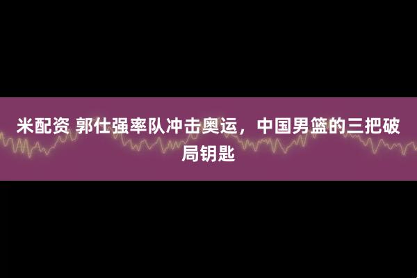 米配资 郭仕强率队冲击奥运，中国男篮的三把破局钥匙