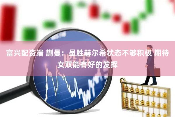 富兴配资端 蒯曼：虽胜赫尔希状态不够积极 期待女双能有好的发挥