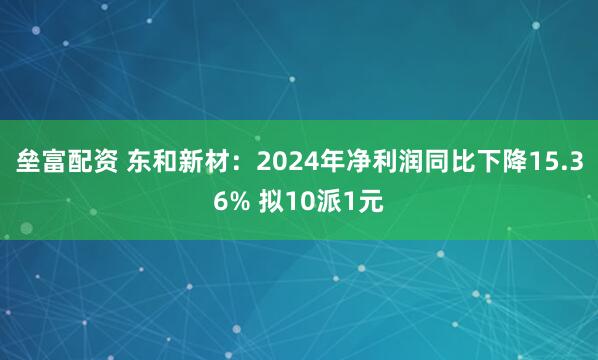 垒富配资 东和新材：2024年净利润同比下降15.36% 拟10派1元