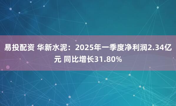 易投配资 华新水泥：2025年一季度净利润2.34亿元 同比增长31.80%