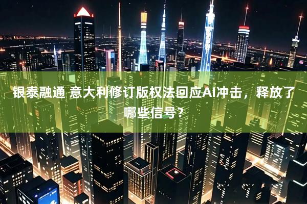 银泰融通 意大利修订版权法回应AI冲击，释放了哪些信号？