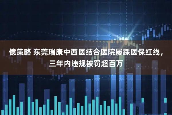 億策略 东莞瑞康中西医结合医院屡踩医保红线，三年内违规被罚超百万