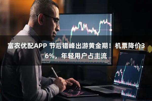 富农优配APP 节后错峰出游黄金期！机票降价36%，年轻用户占主流