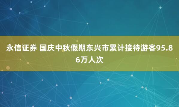 永信证券 国庆中秋假期东兴市累计接待游客95.86万人次