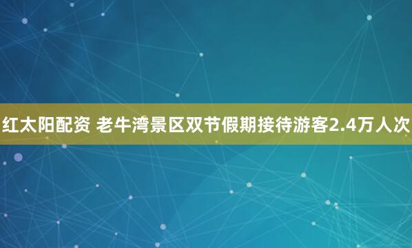 红太阳配资 老牛湾景区双节假期接待游客2.4万人次