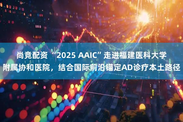 尚竞配资 “2025 AAIC”走进福建医科大学附属协和医院,结合国际前沿锚定AD诊疗本土路径