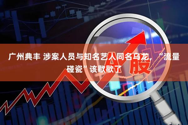广州典丰 涉案人员与知名艺人同名乌龙,“流量碰瓷”该歇歇了