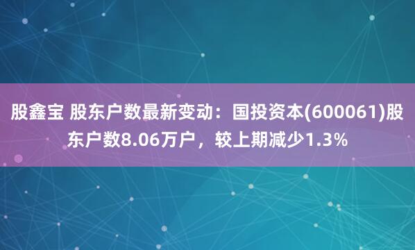 股鑫宝 股东户数最新变动：国投资本(600061)股东户数8.06万户，较上期减少1.3%