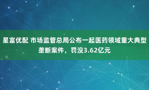 星富优配 市场监管总局公布一起医药领域重大典型垄断案件，罚没3.62亿元