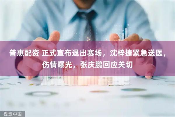 普惠配资 正式宣布退出赛场，沈梓捷紧急送医，伤情曝光，张庆鹏回应关切