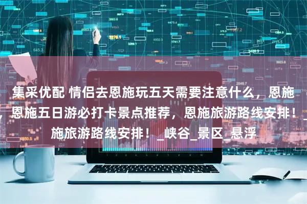 集采优配 情侣去恩施玩五天需要注意什么,恩施旅游超实用攻略,恩施五日游必打卡景点推荐,恩施旅游路线安排!_峡谷_景区_悬浮