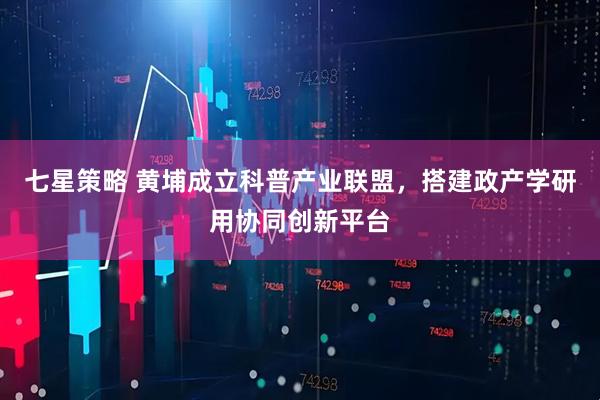 七星策略 黄埔成立科普产业联盟，搭建政产学研用协同创新平台