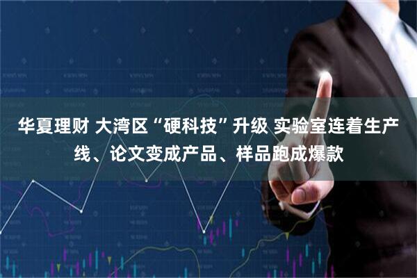 华夏理财 大湾区“硬科技”升级 实验室连着生产线、论文变成产品、样品跑成爆款