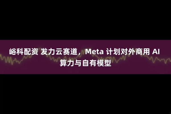 峪科配资 发力云赛道,Meta 计划对外商用 AI 算力与自有模型