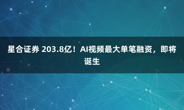 星合证券 203.8亿!AI视频最大单笔融资,即将诞生